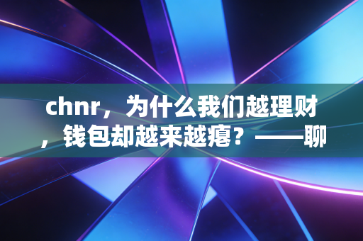 chnr，为什么我们越理财，钱包却越来越瘪？——聊聊中产家庭的财富焦虑与突围