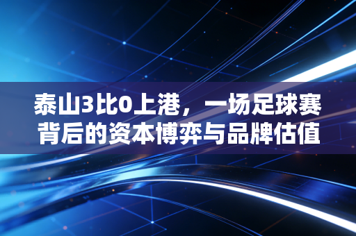 泰山3比0上港，一场足球赛背后的资本博弈与品牌估值重塑