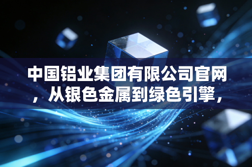 中国铝业集团有限公司官网,从银色金属到绿色引擎,解码中铝集团背后的千亿帝国与生活变迁