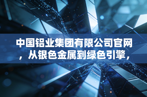 中国铝业集团有限公司官网，从银色金属到绿色引擎，解码中铝集团背后的千亿帝国与生活变迁