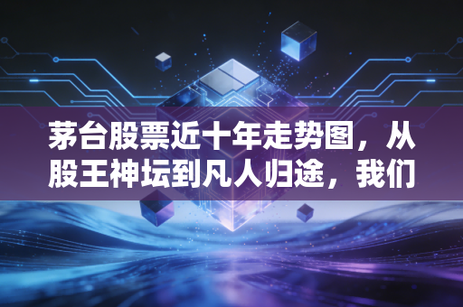 茅台股票近十年走势图，从股王神坛到凡人归途，我们该读懂了什么？