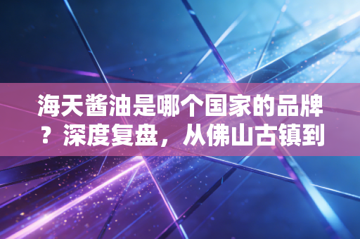 海天酱油是哪个国家的品牌？深度复盘，从佛山古镇到千亿市值的酱油帝国，以及它背后的商业逻辑与隐忧