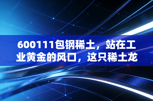 600111包钢稀土，站在工业黄金的风口，这只稀土龙头还能飞多远？