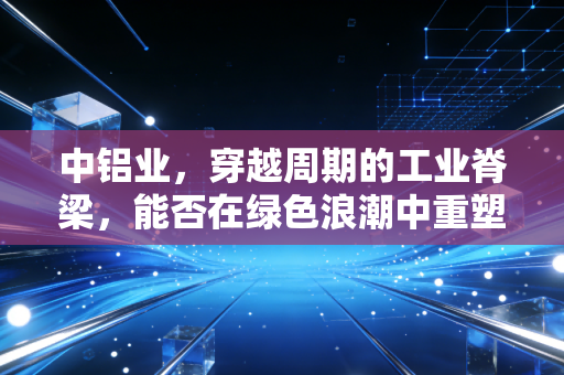 中铝业，穿越周期的工业脊梁，能否在绿色浪潮中重塑价值？