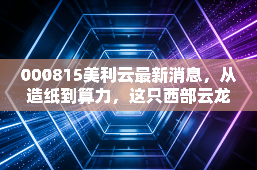 000815美利云最新消息，从造纸到算力，这只西部云龙头能否在AI浪潮中涅槃重生？