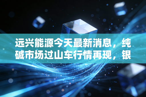 远兴能源今天最新消息,纯碱市场过山车行情再现,银根矿业产能爬坡成胜负手,是黄金坑还是估值陷阱?