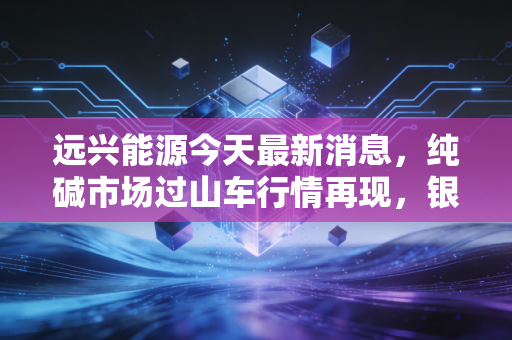 远兴能源今天最新消息，纯碱市场过山车行情再现，银根矿业产能爬坡成胜负手，是黄金坑还是估值陷阱？
