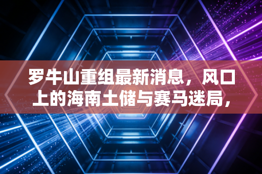 罗牛山重组最新消息，风口上的海南土储与赛马迷局，是机会还是陷阱？