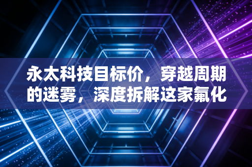 永太科技目标价，穿越周期的迷雾，深度拆解这家氟化工龙头的估值逻辑与未来空间