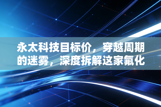 永太科技目标价,穿越周期的迷雾,深度拆解这家氟化工龙头的估值逻辑与未来空间