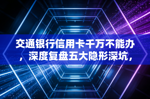 交通银行信用卡千万不能办，深度复盘五大隐形深坑，老卡友的血泪教训