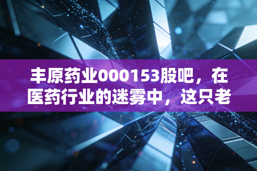 丰原药业000153股吧，在医药行业的迷雾中，这只老牌药企还能带给我们多少惊喜？