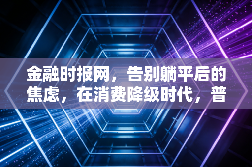 金融时报网，告别躺平后的焦虑，在消费降级时代，普通人如何守住钱袋子？
