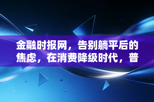 金融时报网，告别躺平后的焦虑，在消费降级时代，普通人如何守住钱袋子？