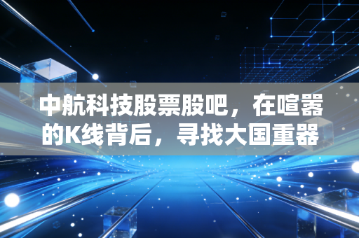 中航科技股票股吧，在喧嚣的K线背后，寻找大国重器的真实价值
