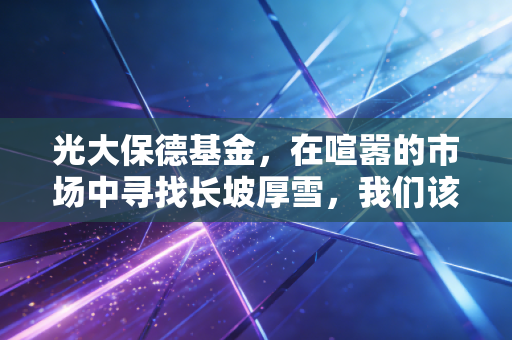光大保德基金,在喧嚣的市场中寻找长坡厚雪,我们该如何借力专业?