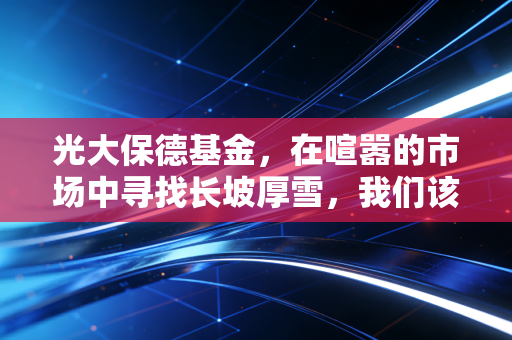 光大保德基金，在喧嚣的市场中寻找长坡厚雪，我们该如何借力专业？