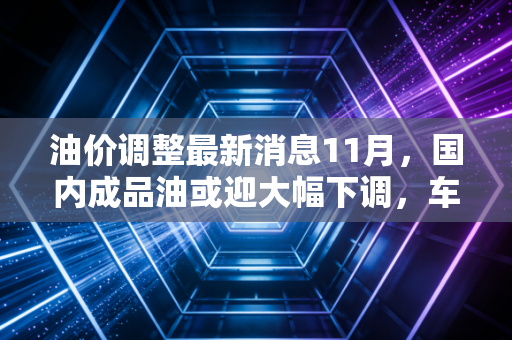 油价调整最新消息11月，国内成品油或迎大幅下调，车主们的钱包终于能喘口气了？