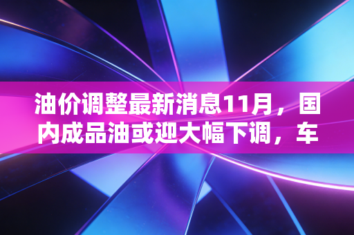 油价调整最新消息11月，国内成品油或迎大幅下调，车主们的钱包终于能喘口气了？