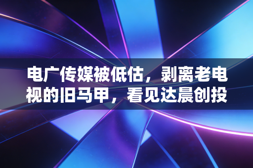电广传媒被低估，剥离老电视的旧马甲，看见达晨创投的金矿，这只隐形冠军正在觉醒