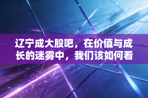 辽宁成大股吧，在价值与成长的迷雾中，我们该如何看清这只巨无霸的真面目？
