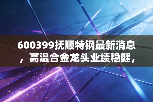 600399抚顺特钢最新消息,高温合金龙头业绩稳健,军工赛道里的硬骨头还能啃吗?