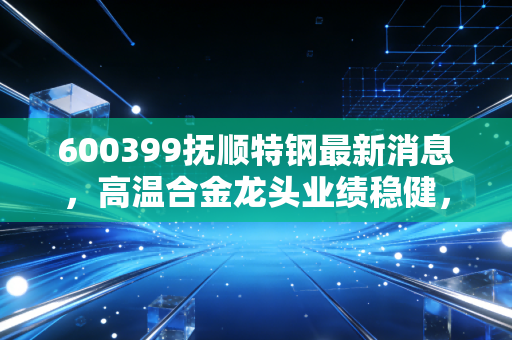 600399抚顺特钢最新消息,高温合金龙头业绩稳健,军工赛道里的硬骨头还能啃吗?