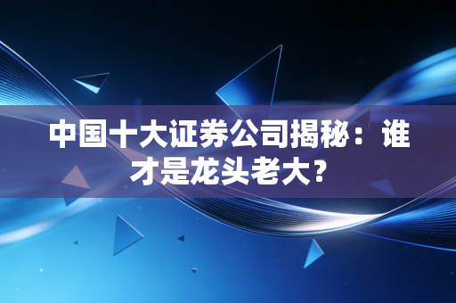中国十大证券公司揭秘:谁才是龙头老大?