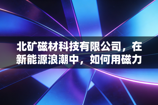 北矿磁材科技有限公司，在新能源浪潮中，如何用磁力撬动千亿级市场？
