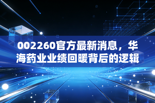 002260官方最新消息,华海药业业绩回暖背后的逻辑,是抄底良机还是价值陷阱?