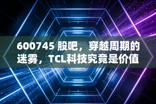 600745 股吧，穿越周期的迷雾，TCL科技究竟是价值洼地还是时间黑洞？