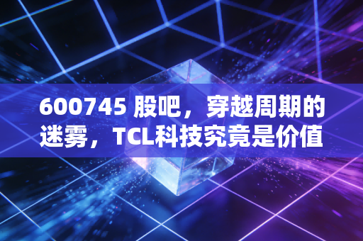 600745 股吧，穿越周期的迷雾，TCL科技究竟是价值洼地还是时间黑洞？