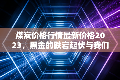 煤炭价格行情最新价格2023,黑金的跌宕起伏与我们的冷暖生活