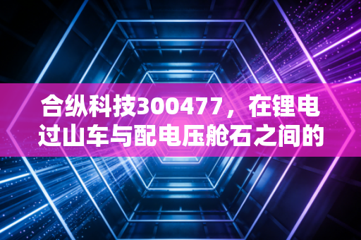 合纵科技300477,在锂电过山车与配电压舱石之间的艰难平衡,是机会还是深坑?