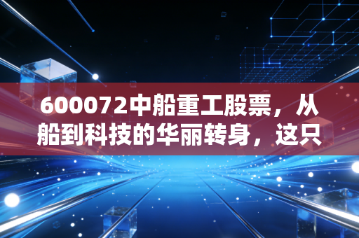 600072中船重工股票,从船到科技的华丽转身,这只股到底值不值得长期持有?