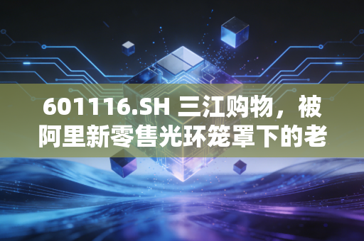 601116.SH 三江购物，被阿里新零售光环笼罩下的老牌超市，还能否守住江浙沪的烟火气？