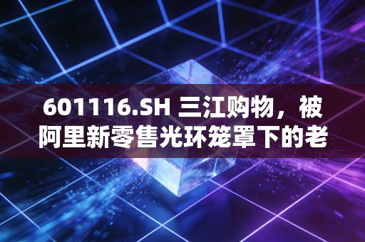 601116.SH 三江购物，被阿里新零售光环笼罩下的老牌超市，还能否守住江浙沪的烟火气？