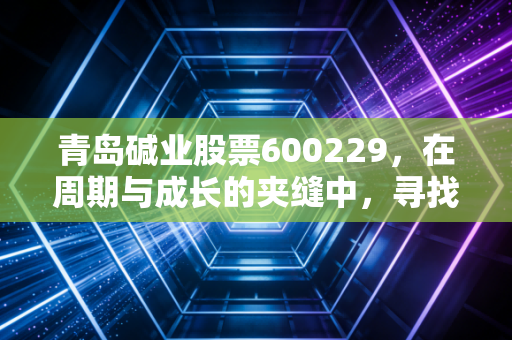 青岛碱业股票600229，在周期与成长的夹缝中，寻找化工股的稳稳幸福