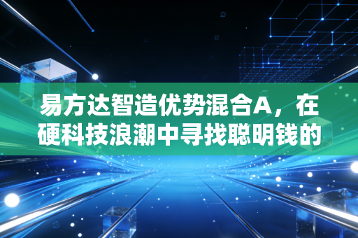 易方达智造优势混合A,在硬科技浪潮中寻找聪明钱的避风港