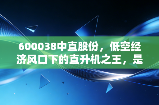 600038中直股份，低空经济风口下的直升机之王，是时候起飞了吗？
