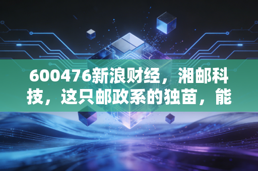 600476新浪财经，湘邮科技，这只邮政系的独苗，能否在数字经济浪潮中翻身？