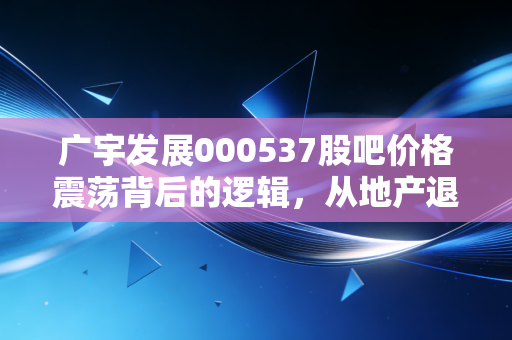 广宇发展000537股吧价格震荡背后的逻辑,从地产退潮到新能源蓝海的散户博弈