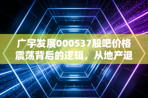 广宇发展000537股吧价格震荡背后的逻辑，从地产退潮到新能源蓝海的散户博弈