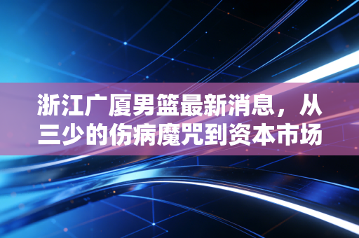 浙江广厦男篮最新消息，从三少的伤病魔咒到资本市场的冷思考，广厦控股的体育生意经还能烧多久？