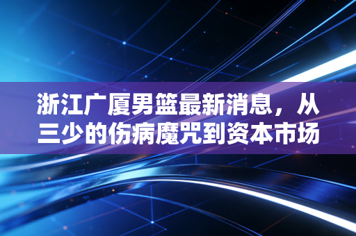 浙江广厦男篮最新消息，从三少的伤病魔咒到资本市场的冷思考，广厦控股的体育生意经还能烧多久？