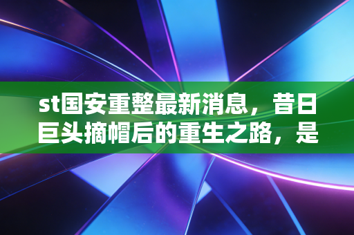 st国安重整最新消息,昔日巨头摘帽后的重生之路,是陷阱还是黄金坑?