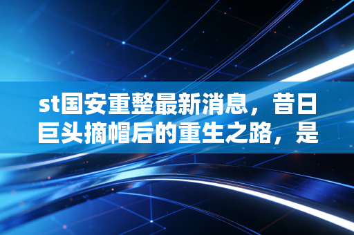 st国安重整最新消息，昔日巨头摘帽后的重生之路，是陷阱还是黄金坑？