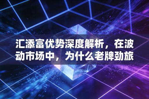汇添富优势深度解析,在波动市场中,为什么老牌劲旅依然是我们的避风港?