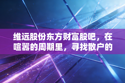 维远股份东方财富股吧，在喧嚣的周期里，寻找散户的悲欢与真相