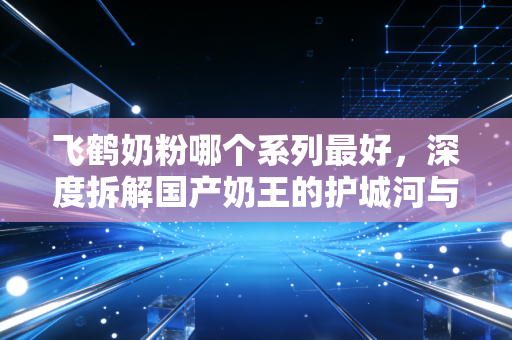 飞鹤奶粉哪个系列最好，深度拆解国产奶王的护城河与选购逻辑
